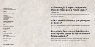 A alimentação é importante para os meus dentes e para a minha saúde? 
Claro que sim! 
Se fizeres uma alimentação saudável estás a contribuir para a saúde dos teus dentes e gengivas. 
Sabias que há alimentos que protegem os dentes? 
Pois é! Os alimentos como o queijo, o leite, a fruta e os hortícolas fazem bem aos dentes. 
Para não te fazerem mal, há alimentos que só podes comer de vez em quando. Sabes quais são? 
Neste folheto vais encontrar a resposta! Lê com atenção e cuida da tua saúde! O professor vai ajudar-te a preencher um diário alimentar. 
Copyright© 2014: 
Todos os direitos reservados 
Título: 
Saúde Oral e Alimentação 
Autores: 
Ana Lopes Pereira 
Cristina Sousa Ferreira 
Pedro Graça 
Rui Calado 
Design e Ilustrações: 
DEBUTSTRASS Lda. 
Editor: 
Direção-Geral da Saúde 
Nº de Edição: 
1ª edição 
ISBN: 
978-972-675-208-0 
Impressão: 
M.R. - ARTES GRÁFICAS Lda. 
Depósito Legal: 
381609/14 
Distribuição gratuita  