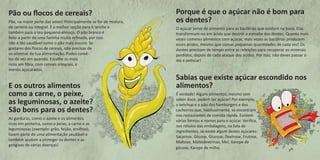 Pão ou flocos de cereais? 
Pão, na maior parte das vezes! Principalmente se for de mistura, de centeio ou integral. É a melhor opção para o lanche e também para o teu pequeno-almoço. O pão branco é feito a partir de uma farinha muito refinada, por isso não é tão saudável como o pão mais escuro. Se gostares dos flocos de cereais, não precisas de os eliminar da tua alimentação. Podes comê- los de vez em quando. Escolhe os mais ricos em fibra, com cereais integrais, e menos açucarados. 
E os outros alimentos como a carne, o peixe, as leguminosas, o azeite? São bons para os dentes? 
As gorduras, como o azeite e os alimentos ricos em proteína, como o peixe, a carne e as leguminosas (exemplo: grão, feijão, ervilhas), fazem parte de uma alimentação saudável e também ajudam a proteger os dentes e as gengivas de várias doenças! 
Porque é que o açúcar não é bom para os dentes? 
O açúcar serve de alimento para as bactérias que existem na boca. Elas transformam-no em ácido que destrói o esmalte dos dentes. Quanto mais vezes comeres alimentos com açúcar, mais vezes as bactérias produzem esses ácidos, mesmo que comas pequenas quantidades de cada vez! Os dentes precisam de tempo entre as refeições para recuperar os minerais perdidos, depois de cada ataque dos ácidos. Por isso, não deves passar o dia a petiscar! 
Sabias que existe açúcar escondido nos alimentos? 
É verdade! Alguns alimentos, mesmo sem sabor doce, podem ter açúcar! Por exemplo, o ketchup e o pão dos hamburgers e dos cachorros que, habitualmente, se encontram nos restaurantes de comida rápida. Existem várias formas e nomes para o açúcar. Verifica, nos rótulos das embalagens, na lista de ingredientes, se existe algum destes açúcares: Sacarose, Glicose, Glucose, Dextrose, Frutose, Maltose, Maltodextrinas, Mel, Xarope de glicose, Xarope de milho.  