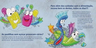 As pastilhas sem açúcar provocam cáries? 
As pastilhas elásticas não são alimentos, por isso não são necessárias para o dia-a-dia. Se, de vez em quando, gostares de mastigar uma, escolhe as que não têm açúcar - têm adoçantes mas não provocam cáries! 
Para manteres os dentes limpos e saudáveis é fundamental que os escoves duas vezes por dia, sendo uma delas à noite, antes de deitar. 
A escovagem deve ser feita durante 2 a 3 minutos. Lavar os dentes ‘à pressa’ não dá bom resultado… 
Muito importante, também, é usares uma pasta dentífrica com flúor. 
Para além dos cuidados com a alimentação, escova bem os dentes, todos os dias!!!  