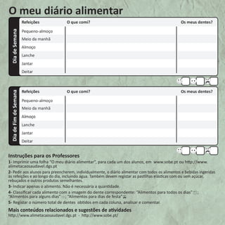 Instruções para os Professores 
1- Imprimir uma folha “O meu diário alimentar”, para cada um dos alunos, em www.sobe.pt ou http://www. 
alimetacaosaudavel.dgs.pt 
2- Pedir aos alunos para preencherem, individualmente, o diário alimentar com todos os alimentos e bebidas ingeridas 
às refeições e ao longo do dia, incluindo água. Também devem registar as pastilhas elásticas com ou sem açúcar, 
rebuçados e outros produtos semelhantes. 
3- Indicar apenas o alimento. Não é necessária a quantidade. 
4- Classificar cada alimento com a imagem do dente correspondente: “Alimentos para todos os dias” ; 
“Alimentos para alguns dias” ; “Alimentos para dias de festa” 
5- Registar o número total de dentes obtidos em cada coluna, analisar e comentar. 
Mais conteúdos relacionados e sugestões de atividades 
http://www.alimetacaosaudavel.dgs.pt - http://www.sobe.pt/ 
