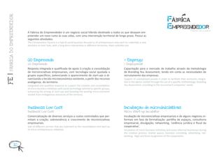 FÁBRICA DO EMPREENDEDOR




                           A Fábrica do Empreendedor é um negócio social híbrido destinado a todos os que desejam em-
                           preender um novo rumo às suas vidas, com uma intervenção territorial de longo prazo. Possui as
                           seguintes atividades:
                           The Entrepreneur Factory is a hybrid social business focused to all entrepreneurs who wish to undertake a new
                           direction to their lives, with a long-term intervention in different territories. Main activities are:




                           GO Empreende                                                                            + Emprego
                           GO Empreende                                                                            + Employment

                           Resposta integrada e qualificada de apoio à criação e consolidação                      Capacitação para o mercado de trabalho através da metodologia
                           de microiniciativas empresariais, com tecnologia social ajustada a                      de Branding You Assessment, tendo em conta as necessidades de
                           grupos específicos, potenciando o aparecimento de start-ups e di-                       recrutamento das empresas.
FE |




                           namizando o tecido microeconómico existente, a partir dos recursos                      Support of unemployed people in order to facilitate their economic integra-
                           endógenos do território.                                                                tion in the labour market through the use of a specific methodology: Branding
                           Integrated and qualified response to support the creation and consolidation             You Assessment, according to the recruitment companies’ needs.
                           of micro-business initiatives with social technology tailored to specific groups,
                           enhancing the arising of start-ups and boosting the existing micro-economic
                           market from endogenous resources of the territory.




                           Business Low Cost                                                                       Incubação de microiniciativas
                           Business Low Cost                                                                       Micro start-up incubator

                           Comercialização de diversos serviços a custos controlados que per-                      Incubação de microiniciativas empresariais e de alguns negócios in-
                           mitam a criação, sobrevivência e crescimento de microiniciativas                        formais em fase de formalização: partilha de espaços, consultoria
                           empresariais.                                                                           empresarial, divulgação, networking, ‘cedência jurídica e fiscal da
                           Sale of different services that are important to the consolidation and start-up         cooperativa’.
                           of micro-entrepreneurs initiatives.                                                     Incubation of micro-business initiatives and some informal businesses during
                                                                                                                   the creation process: shared spaces, business consulting, advertising, net-
                                                                                                                   working, ‘legal and fiscal assignment of the cooperative’.


                    10
 
