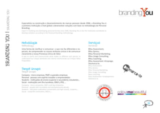 BRANDING YOU




                  Especialista na construção e desenvolvimento de marcas pessoais desde 2006, a Branding You é
                  a primeira instituição a nível global a desenvolver soluções com base na metodologia do Personal
                  Branding.
                  Expert in building and developing personal brands since 2006, Branding You is the first institution worldwide to
                  develop solutions according to the Personal Branding methodology.
BRANDING YOU |




                  Metodologia                                                                             Serviços
                  Methodology                                                                             Services

                  Uma forma de clarificar e comunicar o que nos faz diferentes e es-                      BYou Assessment;
                  peciais, de compreender os nossos atributos únicos e de comunicar                       BYou Xpress;
                  claramente a nossa Promessa Única de Valor.                                             BYou Personal Marketing;
                  A way to clarify and communicate what makes us different and special, to                BYou Image Consulting;
                  understand our unique attributes and clearly communicate our Unique Value               BYou Coaching;
                  Proposition.                                                                            BYou Assessment +Emprego;
                                                                                                          Desmarca-te.

                  Target Groups
                                                                                                          BYou Assessment;
                                                                                                          BYou Xpress;                    Desm
                                                                                                                                              arca
                                                                                                          BYou Personal Marketing;
                  Target Groups                                                                           BYou Image Consulting;
                  Company - micro empresas, PME’s e grandes empresas.
                  Personal - pessoas com espírito inovador e empreendedor.
                                                                                                          Byou Coaching;
                                                                                                          Byou Assessment +Employement;
                                                                                                          Desmarca-te.
                                                                                                                                                  -te
                  Students - instituições de ensino (superior e secundário), estudantes...
                  Social - instituições sem fins lucrativos, ONG’s, IPSS, ...
                  Company - micro companies, SME’s and big companies.
                  Personal - people with innovative and entrepreneurial atitude.
                  Students - education institutions (universities and high school), students,...
                  Social - nonprofits institutions, NGO’s,...




                                                                                                                                                        11
 