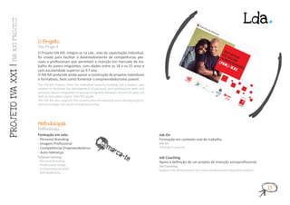 Lda.
    IVA XXI PROJ ECT




                       O Projeto
                       T he Project

                       O Projeto IVA XXI, integra-se na Lda., eixo da capacitação individual,
                       foi criado para facilitar o desenvolvimento de competências pes-
                       soais e profissionais que permitam a inserção em mercado de tra-
                       balho de jovens imigrantes, com idades entre os 18 e os 25 anos e
PROJ ETO IVA XXI |




                       com escolaridade superior ao 9.º ano.
                       O IVA XXI pretende ainda apoiar a construção de projetos individuais
                       e formativos, bem como fomentar o empreendedorismo juvenil.
                       The IVA XXI Project, from the Individual capacity building Lda.’s project, was
                       created to facilitate the development of personal and professional skills and
                       promote labour integration of young immigrants between 18 and 25 years old
                       with an education higher than 9th grade.
                       The IVA XXI also supports the construction of individual and training projects,
                       and encourages the youth entrepreneurship.




                       Metodologia
                       Methodology

                       Formação em sala:                                                                 Job On
                       - Personal Branding
                       - Imagem Profissional                     Desm                                    Formação em contexto real de trabalho.
                                                                                                         Job On

                                                                           arca
                       - Competências Empreendedoras                                                     Training in real job.


                                                                                   -te
                       - Auto-liderança.
                       Tailored training:                                                                Job Coaching
                       - Personal Branding                                                               Apoio à definição de um projeto de inserção socioprofissional.
                       - Professional Image                                                              Job Coaching
                       - Entrepreneurial skills                                                          Support the development of a socio-professional integration project.
                       - Self-leadership.



                                                                                                                                                                                13
 