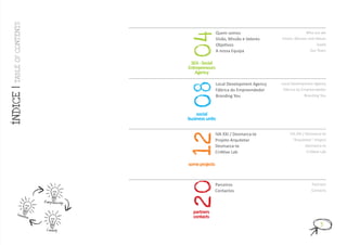 TABLE OF CONT ENT S

                                                                 Quem somos                               Who are we




                                                 04
                                                                 Visão, Missão e Valores    Vision, Mission and Values
                                                                 Objetivos                                       Goals
                                                                 A nossa Equipa                              Our Team


                                                  SEA - Social
                                                 Entrepreneurs
                                                    Agency

                                                                 Local Development Agency   Local Development Agency




                                                 08
ÍNDICE |




                                                                 Fábrica do Empreendedor     Fábrica do Empreendedor
                                                                 Branding You                            Branding You



                                                     social
                                                 business units

                                                                 IVA XXI / Desmarca-te          IVA XXI / Desmarca-te




                                                 12
                                                                 Projeto Arquitetar               “Arquitetar” Project
                                                                 Desmarca-te                              Desmarca-te
                                                                 CriAtive Lab                              CriAtive Lab


                                                 some projects




                                                 20
                                                                 Parceiros                                   Partners
                                                                 Contactos                                   Contacts

                              Entrepreneurship

          Innovat                                  partners
                        ion                        contacts
                                                                                                                   3
                               Creativity
 