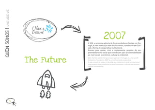 W HO ARE WE




                  I Have a
                  Dream!
QUEM SOMOS |




                                                    2007
                               A SEA, a primeira agência de Empreendedores Sociais em Por-
                               tugal, é uma instituição sem fins lucrativos, constituída em 2007
                               sob a forma de cooperativa multisetorial.
                               Nasceu para apoiar, criar e implementar projetos de em-
                               preendedorismo social que contribuam para a sustentabilidade
                               ao nível social, económico, cultural e ambiental.


                 T he Future
                               SEA, the first Social Entrepreneurs Agency in Portugal, is a non profit
                               institution, founded in 2007 as a multisectoral cooperative.
                               It was created to support, develop and implement social entrepreneur-
                               ship projects that contribute to social, economic, cultural and environ-
                               mental sustainability.




            4
 