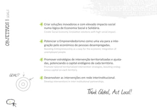 GOALS
OBJ ET IVOS |



                    Criar soluções inovadoras e com elevado impacto social
                    numa lógica de Economia Social e Solidária.
                    Create Social Economy innovative solutions with high social impact.


                    Potenciar o Empreendedorismo como uma via para a inte-
                    gração pelo económico de pessoas desempregadas.
                    Boosting Entrepreneurship as a way for the economic integration of
                    unemployed people.

                    Promover estratégias de intervenção territorializadas e ajusta-
                    das, potenciando o capital endógeno de cada território.
                    Promote tailored territorialized intervention strategies, boosting endog-
                    enous capital on each territory.

           GOAL!?   Desenvolver as intervenções em rede interinstitucional.
                    Develop interventions in inter-institutional partnerships.



                                                             T Global, Act Local!
                                                             hink
          6
 