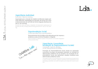 .
                                                                                                                                                                         Lda
 LOCAL DE V ELOPMENT AGENCY




                              Capacitação individual
                              Individual capacity building

                              Capacitação para o mercado de trabalho de diferentes targets apli-
                              cando diferentes metodologias de educação não formal que visam
                              o desenvolvimento de soft skills de forma integrada (Desmarca-te,
                              Job on, Job coaching).
                              Promote the social and labour integration of marginalized target-groups, to
                              develop soft skills, through tailored training (Desmarca-te, Job on, Job coach-
                              ing).


                                                          Experimentação Social
                                                          Social innovation and experimentation
LDA. |




                                                          Desenvolvimento de tecnologia social adequada para dar resposta a
                                                          problemas sociais, de forma inovadora e integrada.
                                                          Experimentation of different projects that promote communities integration
                                                          in the economic field.


                                                                                         Capacitação Comunitária
                                                                                         Incubação de Empreendedores Sociais
                                                                     b
                                                              La
                                                                                         Community capacity nuilding

                                                                           is”
                                                                     socia
                                                                                         Social Entrepreneurs Incubator

                                             ve                    s
                                           ti egócio
                                                                                         Promoção do Empreendedorismo Social através da capacitação

                                         iA
                                                                                         comunitária de grupos da população implicados na resolução de

                                       Cr tive
                                               n                                         determinados problemas do seu território e da incubação de em-

                                             e   A                                       preendedores sociais que apresentem soluções inovadoras para

                                        Crie
                                                                                         determinados problemas sociais.
                                      “                                                  The project focuses on the development of social entrepreneurial approaches
                                                                                         in terms of start-up activities. Supports upcoming social entrepreneurs from
                                                                                         developing sustainable and viable concepts up to scaling their social innova-
                                                                                         tion.
                                                                                                                                                                               9
 