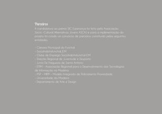 Parceiros
A candidatura ao prémio SIC Esperança foi feita pela Associação Sócio
-Cultural Alternativas Jovens ASCAJ e para a implementação do projeto
foi criado um consórcio de parceiros constituído pelas seguintes entidades: 
- Câmara Municipal do Funchal
- Sociohabitafunchal, E.M
- Clube de Emprego Sociohabitafunchal E.M
- Direção Regional de Juventude e Desporto
- Junta De Freguesia de Santo António
- DTIM - Associação Regional para o Desenvolvimento das Tecnologias
de Informação na Madeira
- PSP - MIPP - Modelo Integrado de Policiamento Proximidade.
- Universidade da Madeira
- Departamento de Arte e Design
 