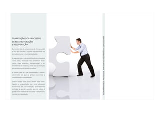 ACOMPANHAR OS PROCESSOS, IMPLEMENTAR ESTRATÉGIAS VENCEDORAS.
TRAMITAÇÃO DOS PROCESSOS
DE REESTRUTURAÇÃO
E RECUPERAÇÃO
A primeira fase de um processo de Turnaround é
a fase dos estudos, suporte indispensável das
decisões a tomar e medidas a adoptar.

A segunda fase é a de estabilização da situação a
curto prazo, resolução dos problemas finan-
ceiros mais urgentes, indispensável à so-
brevivência da empresa, como seja a resolução
dos problemas de liquidez imediata.

A última fase é a de consolidação e desen-
volvimento em que se procura aumentar a
rendibilidade e solvabilidade.

Embora todas estas fases devam estar inter-
ligadas e enquadradas por uma adequada
estratégia de recuperação previamente
definida, a grande questão que se coloca à
gestão e aos credores é: recuperar a empresa ou
conduzi-la à liquidação.
 