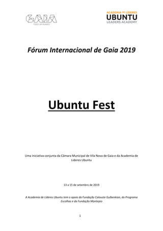 1
Fórum Internacional de Gaia 2019
Ubuntu Fest
Uma iniciativa conjunta da Câmara Municipal de Vila Nova de Gaia e da Academia de
Lideres Ubuntu
13 a 15 de setembro de 2019
A Academia de Líderes Ubuntu tem o apoio da Fundação Calouste Gulbenkian, do Programa
Escolhas e da Fundação Montepio
 