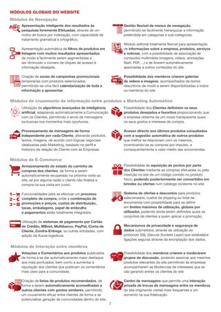 Módulos globais do website
Módulos de Navegação
     Apresentação inteligente dos resultados às                 Gestão flexível de menus de navegação,
     pesquisas livremente Efetuadas, através de um              permitindo-se facilmente hierarquizar a informação
     motor de busca por indexação, com capacidade de            pretendida em categorias e sub-categorias.
     tratamento gramatical e ortográfico.
                                                                Módulo editorial totalmente flexível para apresentação
     Apresentação automática de filtros de produtos em          de informações sobre a empresa, produtos, serviços
     listagem com muitos resultados apresentados,               e notícias, com a possibilidade de associação de
     de modo a facilmente serem segmentadas e                   conteúdos multimédia (imagens, vídeos, animações
     ser diminuido o número de cliques de acesso à              flash, PDF, ...) e de ficarem automáticamente
     informação desejada.                                       associadas a outros conteúdos do site.

     Criação de zonas de campanhas promocionais                 Possibilidade dos membros criarem galerias
     temporárias com produtos selecionados,                     de vídeos e imagens, acompanhados de textos
     permitindo-se uma fácil calendarização de toda a           descritivos de modo a serem disponibilizadas a todos
     informação a apresentar.                                   os membros do site.


Módulos de cruzamento de informação entre produtos e Marketing Automation
     Utilização de algoritmos avançados de inteligência         Possibilidade dos Clientes definirem os seus
     artificial, adaptando automaticamente a Comunicação        produtos desejados e favoritos proporcionando que
     com os Clientes, permitindo o envio de mensagens           a empresa obtenha de um modo transparente quais
     exclusivas nos momentos mais oportunos.                    os seus gostos e interesse de compra.

     Processamento de mensagens de forma                        Acesso directo aos últimos produtos consultados
     independente por cada Cliente, alterando produtos,         com a sugestão automática de outros produtos
     textos, imagens, de acordo com lógicas negociais           que melhor se relacionam com os mesmos,
     idealizadas pelo Marketing, baseado no perfil e            incentivando-se as compras por impulso, e
     histórico de relação do Cliente com as Empresas.           consequentemente o valor médio das encomendas.

Módulos de E-Commerce
     Armazenamento do estado do carrinho de                     Possibilidade de aquisição de pontos por parte
     compras dos clientes, de forma a serem                     dos Clientes mediante as compras efetuadas ou pela
     automaticamente recuperado na próxima visita ao            inserção no site de um código contido no produto
     site, se por alguma razão o cliente não finaliza a         fisico, podendo posteriormente ser convertidos em
     compra na sua visita em curso.                             brindes ou ofertas num catálogo existente no site.

     Funcionalidades para se efectuar um processo               Sistema de ofertas e descontos para produtos
     completo de compra, onde a combinação de                   selecionados, custos de shipping ou total da
     promoções e preços, custos de distribuição,                encomenda com possibilidade para se definir
     taxas, embalagens, papel de embrulho                       em limites máximos de utilização, globais por
     e pagamentos estão totalmente integrados.                  utilizador, podendo ainda serem definidos quais os
                                                                conjuntos de clientes a quem aplicar a promoção.
     Utilização de sistemas de pagamento por Cartão
     de Crédito, MBnet, Multibanco, PayPal, Conta de            Mecanismos de privacidade e segurança de
     Cliente, Contra-Entrega, ou outras entidades, com          dados submetidos, através da utilização do
     adição de fluxos logísticos                                protocolo SSL (Secure Sockets Layer) que estabelece
                                                                ligações seguras através da encriptação dos dados.

Módulos de Interação entre membros
     Votações e Comentários aos produtos publicados             Possibilidade dos membros criarem e moderarem
     de forma a se dar automaticamente maior destaque           grupos de discussão, podendo associar aos mesmos
     aos mais pontuados, bem como a aumentar a                  produtos relevantes do site permitindo ás empresas
     reputação dos clientes que publicam os comentários         acompanharem as têndencias de interesses que se
     mais úteis para a comunidade.                              vão gerando entres os clientes do site

     Criação de listas de produtos recomendados, de             Centro de mensagens que permite uma interação
     forma a serem automaticamente aconselhadas a               privada de trocas de mensagens entre os membros
     outros clientes com gostos similares, permitindo           do site originando visitas mais frequentes e um
     um cruzamento eficaz entre clientes de forma a se          aumento na sua fidelização.
     potencializar geração de comunidades dentro do site.
                                                            2
 
