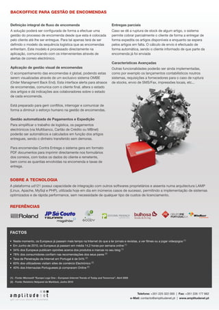 BACKOFFICE PARA GESTÃO DE ENCOMENDAS


Definição integral de fluxo de encomenda                                               Entregas parciais
A solução poderá ser configurada de forma a efectuar uma                               Caso se dê a ruptura de stock de algum artigo, o sistema
gestão do processo de encomenda desde que esta é colocada                              permite cobrar parcialmente o cliente de forma a entregar de
pelo cliente até lhe ser entregue. Para tal apenas terá de ser                         forma expedita os artigos disponíveis e enquanto se espera
definido o modelo da sequência logística que as encomendas                             pelos artigos em falta. O cálculo de envio é efectuado de
enfrentam. Este modelo é processado directamente na                                    forma automática, sendo o cliente informado de que parte da
aplicação, comunicando com os intervenientes através de                                encomenda já foi enviada
alertas de correio electrónico.
                                                                                       Características Avançadas
Aplicação de gestão visual de encomendas                                               Outras funcionalidades poderão ser ainda implementadas,
O acompanhamento das encomendas é global, podendo estas                                como por exemplo os lançamentos contabilísticos noutros
serem visualizadas através de um exclusivo sistema OMBE                                sistemas, requisições a fornecedores para o caso de ruptura
(Order Managment Back End). Esta interface alerta para atrasos                         de stocks, envio de SMS/Fax, impressões locais, etc...
de encomendas, comunica com o cliente final, altera o estado
dos artigos e dá indicações aos colaboradores sobre o estado
de cada encomenda.

Está preparado para gerir conflitos, interrogar e comunicar de
forma a diminuir o esforço humano na gestão de encomendas.

Gestão automatizada de Pagamentos e Expedição
Para simplificar o trabalho de logística, os pagamentos
electrónicos (via Multibanco, Cartão de Crédito ou MBnet)
poderão ser automáticos e calculados em função dos artigos
entregues, sendo o dinheiro transferido sem demoras.

Para encomendas Contra Entrega o sistema gera em formato
PDF documentos para imprimir directamente nos formulários
dos correios, com todos os dados do cliente e remetente,
bem como as quantias envolvidas na encomenda e taxas de
entrega.


Sobre a tecnologia
A plataforma ud121 possui capacidade de integração com outros softwares proprietários e assenta numa arquitectura LAMP
(Linux, Apache, MySql e PHP), utilizada hoje em dia em inúmeros casos de sucesso, permitindo a implementação de sistemas
optimizados e de rápida performance, sem necessidade de qualquer tipo de custos de licenciamento.


referências




Factos

•	 Neste momento, os Europeus já passam mais tempo na Internet do que a ler jornais e revistas, a ver filmes ou a jogar videojogos (1)
•	 Em Junho de 2010, os Europeus já passam em média 14,2 horas por semana online (1)
•	 34% dos Europeus publicam opiniões acerca dos produtos e marcas no seu blog (1)
•	 78% dos consumidores confiam nas recomendações dos seus pares (2)
•	 Taxa de Penetração da Internet em Portugal é de 54% (2)
•	 63% dos utilizadores visitam sites de comércio Electrónico (2)
•	 40% dos Internautas Portugueses já compraram Online (2)


(1) - Fonte: Microsoft “Europe Logs One – European Internet Trends of Today and Tomorrow”, Abril 2009
(2) - Fonte: Relatório Netpanel da Marktest, Junho 2010




                                                                                                            Telefone: +351 225 322 000 | Fax: +351 226 177 662
                                                                                                        e-Mail: contacto@amplitudenet.pt | www.amplitudenet.pt
 