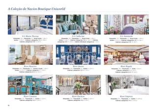 A Coleção de Navios Boutique Uniworld 
S.S. Maria 8eresa 
Hóspedes: 155 | Tripulação: 57 | Royal Suíte: 1 (38m2) 
Suítes: 5 (28m2) | Cabines categorias 1–3: 61 (18m2) 
Cabines categorias 4–5: 11 (15m2) 
River Beatrice 
Hóspedes: 156 | Tripulação: 53 | Owner’s Suíte: 1 (28m2) 
Suítes: 14 (21m2) | Cabines categoria 1: 17 (14m2) 
Cabines categorias 2–5: 46 (14m2) 
River Countess 
Hóspedes: 130 | Tripulação: 41 | Suítes: 4 (20m2) 
Cabines categorias 1–5: 61 (14m2) 
S.S. Catherine 
Hóspedes: 159 | Tripulação: 57 | Royal Suíte: 1 (38m2) 
Suítes: 5 (28m2) | Cabines categorias 1–3: 61 (18m2) | Cabines 
categorias 4–5: 12 (15m2) | Cabine individual categoria 5: 1 (11m2) 
River Queen 
Hóspedes: 128 | Tripulação: 41 | Suítes: 4 (20m2) 
Cabines categorias 1–5: 60 (14m2) 
River Duchess 
Hóspedes: 130 | Tripulação: 41 | Suítes: 4 (20m2) 
Cabines categorias 1–5: 61 (14m2) 
S.S. Antoine>e 
Hóspedes: 154 | Tripulação: 57 | Royal Suíte: 1 (36m2) 
Suítes: 8 (27m2) | Cabines categorias 1–3: 53 (18m2) 
Cabines categorias 4–5: 15 (15m2) 
River Royale 
Hóspedes: 130 | Tripulação: 41 | Suíte: 1 (20m2) 
Cabines categoria 1: 26 (13m2) 
Cabines categorias 2–3: 38 (14m2) 
River Empress 
Hóspedes: 130 | Tripulação: 41 | Suítes: 4 (20m2) 
Cabines categorias 1–5: 61 (14m2) 
NEW for 2015 
10 
 
