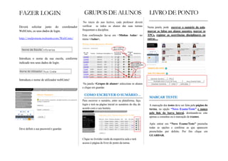No início do ano lectivo, cada professor deverá
Deverá solicitar junto do coordenador      verificar se todos os alunos das suas turmas            Nesta janela, pode escrever o sumário da aula,
WebUntis, os seus dados de login.          frequentam a disciplina.                                marcar as faltas aos alunos ausentes, marcar os
                                           Esta confirmação faz-se em <Minhas Aulas> no            TPCs, registar as ocorrências disciplinares ou
                                           menu <Aulas>.                                           outras…




Introduza o nome da sua escola, conforme
indicado nos seus dados de login.




Introduza o nome de utilizador webUntis!
                                            Na janela <Grupos de alunos> seleccione os alunos
                                           e clique em guardar.



                                           Para escrever o sumário, entre na plataforma, faça
                                           login e terá na página inicial os sumários do dia, de    A marcação dos testes deve ser feita pela página da
                                           acordo com o seu horário.                                turma, na opção “Novo Exame/Teste” e nunca
                                                                                                    pelo link da barra lateral, destinando-se este
                                                                                                    apenas a consultas ou à marcação de exames.

                                                                                                    Após entrar em “Novo Exame/Teste” preencha
Deve definir a sua password e guardar.                                                              todas as opções e confirme as que aparecem
                                                                                                    preenchidas por defeito. Por fim clique em
                                                                                                    GUARDAR.
                                           Clique no livrinho verde da respectiva aula e terá
                                           acesso à página do livro de ponto da turma.
 