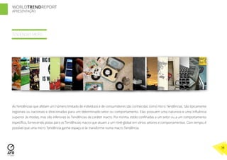 WORLDTRENDREPORT
APRESENTAÇÃO




TENDÊNCIAS MICRO




As Tendências que afetam um número limitado de indivíduos e de consumidores são conhecidas como micro Tendências. São tipicamente
regionais ou nacionais e direcionadas para um determinado setor ou comportamento. Elas possuem uma natureza e uma inﬂuência
superior às modas, mas são inferiores às Tendências de caráter macro. Por norma, estão conﬁnadas a um setor ou a um comportamento
especíﬁco, fornecendo pistas para as Tendências macro que atuam a um nível-global em vários setores e comportamentos. Com tempo, é
possível que uma micro Tendência ganhe espaço e se transforme numa macro Tendência.




                                                                                                                                     14
 