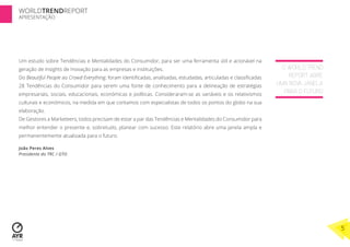 WORLDTRENDREPORT
APRESENTAÇÃO




Um estudo sobre Tendências e Mentalidades do Consumidor, para ser uma ferramenta útil e acionável na
geração de Insights de Inovação para as empresas e instituições.                                                  O WORLD TREND
Do Beautiful People ao Crowd Everything, foram identiﬁcadas, analisadas, estudadas, articuladas e classiﬁcadas       REPORT ABRE
28 Tendências do Consumidor para serem uma fonte de conhecimento para a delineação de estratégias                UMA NOVA JANELA
empresariais, sociais, educacionais, económicas e políticas. Consideraram-se as variáveis e os relativismos
                                                                                                                   PARA O FUTURO
culturais e económicos, na medida em que contamos com especialistas de todos os pontos do globo na sua
elaboração.
De Gestores a Marketeers, todos precisam de estar a par das Tendências e Mentalidades do Consumidor para
melhor entender o presente e, sobretudo, planear com sucesso. Este relatório abre uma janela ampla e
permanentemente atualizada para o futuro.

João Peres Alves
Presidente do TRC / GTO




                                                                                                                                   5
 