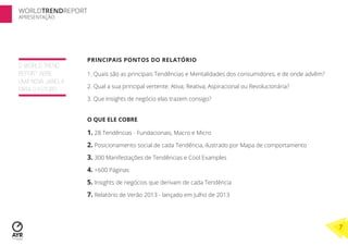 WORLDTRENDREPORT
APRESENTAÇÃO




                   PRINCIPAIS PONTOS DO RELATÓRIO
O WORLD TREND
REPORT ABRE        1. Quais são as principais Tendências e Mentalidades dos consumidores, e de onde advêm?
UMA NOVA JANELA
PARA O FUTURO      2. Qual a sua principal vertente: Ativa; Reativa; Aspiracional ou Revolucionária?

                   3. Que Insights de negócio elas trazem consigo?


                   O QUE ELE COBRE

                   1. 28 Tendências - Fundacionais, Macro e Micro
                   2. Posicionamento social de cada Tendência, ilustrado por Mapa de comportamento
                   3. 300 Manifestações de Tendências e Cool Examples
                   4. +600 Páginas
                   5. Insights de negócios que derivam de cada Tendência
                   7. Relatório de Verão 2013 - lançado em Julho de 2013



                                                                                                             7
 