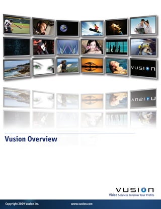 Vusion Overview


	     	       	      	       	   	   	   	     								

	     	       	      	       	   	   	   	     	          													   					

	     	       	      	       	   	   	   	     	          	           	

	     	       	      	       	   	   	   	     	          	           	   Video	Services	To	Grow	Your	Profits

Copyright 2009 Vusion Inc.               www.vusion.com
 
