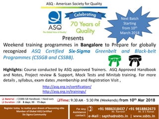 e-Mail : saptha@ssbts.in | www.ssbts.in
For Any
Assistance
contact:
+91 9886318437 / +91 9818862673?
? Material : CSSBB/GB Handbook / Hand-outs
? Duration : GB C 8 days; BB C 15 days
?Time: 9:30 AM C 5:30 PM (Weekends) from 10th Mar 2018
Mr. Ramesh Mr. B S Rawat
Presents
Weekend training programmes in Bangalore to Prepare for globally
recognized ASQ Certified Six-Sigma Greenbelt and Black-belt
Programmes (CSSGB and CSSBB).
Highlights: Course conducted by ASQ approved Trainers. ASQ Approved Handbook
and Notes, Project review & Support, Mock Tests and Minitab training. For more
details , syllabus, exam dates ,membership and Registration Visit ,
http://asq.org.in/certification/
http://asq.org.in/trainings/
Register today to realize your dream of becoming elite
Member of Global ASQ Certified
Six Sigma Community
ASQ - American Society for Quality
Next Batch
Starting
from 10th
March 2018
 