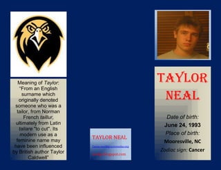 Meaning of Taylor:                                     TAYLOR
    “From an English
     surname which
   originally denoted                                      NEAL
 someone who was a
  tailor, from Norman
      French taillur,                                       Date of birth:
  ultimately from Latin                                    June 24, 1993
   taliare "to cut". Its
    modern use as a                                        Place of birth:
                           TAYLOR NEAL
  feminine name may                                        Mooresville, NC
 have been influenced      Taylor.neal@graystoneday.org

by British author Taylor                                  Zodiac sign: Cancer
                           nealgs.blogspot.com
        Caldwell”
(http://www.behindthen
 