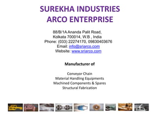 SUREKHA INDUSTRIESARCO ENTERPRISE 88/B/1A Ananda Palit Road, 			Kolkata 700014, W.B , India Phone: (033) 22274170, 09830403676 Email: info@sriarco.com Website: www.sriarco.com Manufacturer of  Conveyor Chain Material Handling Equipments Machined Components & Spares Structural Fabrication 