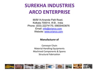 SUREKHA INDUSTRIESARCO ENTERPRISE 88/B/1A AnandaPalit Road, 			Kolkata 700014, W.B , India Phone: (033) 22274170, 09830403676 Email: info@sriarco.com Website: www.sriarco.com Manufacturer of  Conveyor Chain Material Handling Equipments Machined Components & Spares Structural Fabrication 