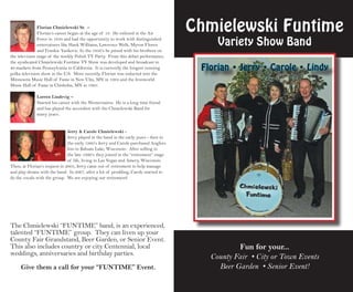 Florian Chmielewski Sr. –
               Florian’s career began at the age of 18. He enlisted in the Air
                                                                                       Chmielewski Funtime
               Force in 1950 and had the opportunity to work with distinguished
               entertainers like Hank Williams, Lawrence Welk, Myron Floren                 Variety Show Band
               and Frankie Yankovic. In the 1950’s he joined with his brothers on
the television stage of the weekly Polish TV Party. From this debut performance,
the syndicated Chmielewski Funtime TV Show was developed and broadcast in
40 markets from Pennsylvania to California. It is currently the longest running
polka television show in the U.S. More recently, Florian was inducted into the
                                                                                        Florian • Jerry • Carole • Lindy
Minnesota Music Hall of Fame in New Ulm, MN in 1994 and the Ironworld
Music Hall of Fame in Chisholm, MN in 1995.

              Lorren Lindevig –
              Started his career with the Westernaires. He is a long time friend
              and has played the accordion with the Chmielewski Band for
              many years.


                               Jerry & Carole Chmielewski -
                               Jerry played in the band in the early years - then in
                               the early 1980’s Jerry and Carole purchased Anglers
                               Inn in Balsam Lake, Wisconsin. After selling in
                               the late 1990’s they joined in the “retirement” stage
                               of life, living in Las Vegas and Amery, Wisconsin.
Then, at Florian’s request in 2005, Jerry came out of retirement to help manage
and play drums with the band. In 2007, after a lot of prodding, Carole started to
do the vocals with the group. We are enjoying our retirement!




The Chmielewski “FUNTIMe” band, is an experienced,
talented “FUNTIMe” group. They can liven up your
County Fair Grandstand, Beer Garden, or Senior event.
This also includes country or city Centennial, local                                               Fun for your...
weddings, anniversaries and birthday parties.
                                                                                          County Fair • City or Town Events
     Give them a call for your “Funtime” event.                                             Beer Garden • Senior Event!
 