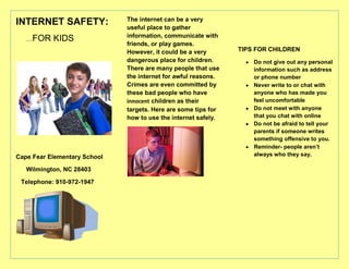 INTERNET SAFETY:<br />      …FOR KIDS<br />Cape Fear Elementary School<br />      Wilmington, NC 28403<br />   Telephone: 910-972-1947<br />The internet can be a very useful place to gather information, communicate with friends, or play games. However, it could be a very dangerous place for children. There are many people that use the internet for awful reasons. Crimes are even committed by these bad people who have innocent children as their targets. Here are some tips for how to use the internet safely.<br />TIPS FOR CHILDREN<br />,[object Object]