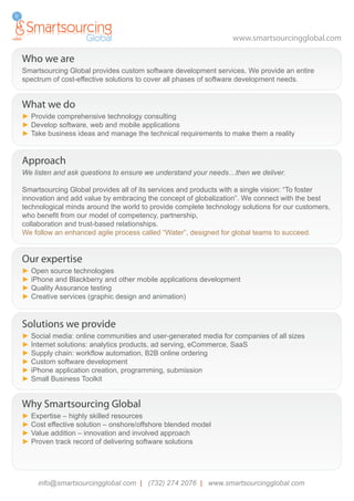 www.smartsourcingglobal.com

Who we are
Smartsourcing Global provides custom software development services. We provide an entire
spectrum of cost-effective solutions to cover all phases of software development needs.


What we do
► Provide comprehensive technology consulting
► Develop software, web and mobile applications
► Take business ideas and manage the technical requirements to make them a reality


Approach
We listen and ask questions to ensure we understand your needs…then we deliver.

Smartsourcing Global provides all of its services and products with a single vision: “To foster
innovation and add value by embracing the concept of globalization”. We connect with the best
technological minds around the world to provide complete technology solutions for our customers,
who benefit from our model of competency, partnership,
collaboration and trust-based relationships.
We follow an enhanced agile process called “Water”, designed for global teams to succeed.


Our expertise
► Open source technologies
► iPhone and Blackberry and other mobile applications development
► Quality Assurance testing
► Creative services (graphic design and animation)


Solutions we provide
► Social media: online communities and user-generated media for companies of all sizes
► Internet solutions: analytics products, ad serving, eCommerce, SaaS
► Supply chain: workflow automation, B2B online ordering
► Custom software development
► iPhone application creation, programming, submission
► Small Business Toolkit


Why Smartsourcing Global
► Expertise – highly skilled resources
► Cost effective solution – onshore/offshore blended model
► Value addition – innovation and involved approach
► Proven track record of delivering software solutions




     info@smartsourcingglobal.com | (732) 274 2076 | www.smartsourcingglobal.com
 
