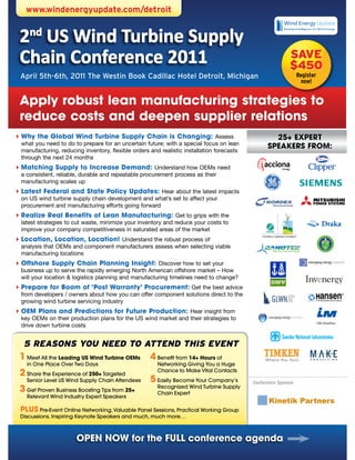 www.windenergyupdate.com/detroit


 2nd US Wind Turbine Supply
 Chain Conference 2011                                                                                     SAVE
                                                                                                           $450
 April 5th-6th, 2011 The Westin Book Cadillac Hotel Detroit, Michigan                                           Register
                                                                                                                  now!


 apply robust lean manufacturing strategies to
 reduce costs and deepen supplier relations
 Why the Global Wind Turbine Supply Chain is Changing: Assess
``                                                                                                 25+ ExPERT
 what you need to do to prepare for an uncertain future; with a special focus on lean
                                                                                                 SPEakERS FROM:
 manufacturing, reducing inventory, flexible orders and realistic installation forecasts
 through the next 24 months
 Matching Supply to Increase Demand: Understand how OEMs need
``
 a consistent, reliable, durable and repeatable procurement process as their
 manufacturing scales up
 Latest Federal and State Policy Updates: Hear about the latest impacts
``
 on US wind turbine supply chain development and what’s set to affect your
 procurement and manufacturing efforts going forward
 Realize Real Benefits of Lean Manufacturing: Get to grips with the
``
 latest strategies to cut waste, minimize your inventory and reduce your costs to
 improve your company competitiveness in saturated areas of the market
 Location, Location, Location! Understand the robust process of
``
 analysis that OEMs and component manufacturers assess when selecting viable
 manufacturing locations
 Offshore Supply Chain Planning Insight: Discover how to set your
``
 business up to serve the rapidly emerging North American offshore market – How
 will your location & logistics planning and manufacturing timelines need to change?
 Prepare for Boom of ‘Post Warranty’ Procurement: Get the best advice
``
 from developers / owners about how you can offer component solutions direct to the
 growing wind turbine servicing industry
 OEM Plans and Predictions for Future Production: Hear insight from
``
 key OEMs on their production plans for the US wind market and their strategies to
 drive down turbine costs


  5 REASONS YOU NEED TO ATTEND THIS EVENT
 1 Meet All the Leading US Wind Turbine OEMs        4 Benefit from 14+ Hours of
    in One Place Over Two Days                         Networking Giving You a Huge
 2 Share the Experience of 250+ Targeted               Chance to Make Vital Contacts
    Senior Level US Wind Supply Chain Attendees     5 Easily Become Your Company’s         Conference Sponsor
 3 Get Proven Business Boosting Tips from 25+          Recognized Wind Turbine Supply
                                                       Chain Expert
    Relevant Wind Industry Expert Speakers

 PLUS Pre-Event Online Networking, Valuable Panel Sessions, Practical Working Group
 Discussions, Inspiring Keynote Speakers and much, much more…



                       OPEN NOW for the FULL conference agenda
 