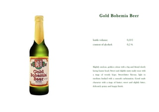 Gold Bohemia Beer




bottle volume:                        0,33 l
content of alcohol:                   0,5 %




Slightly unclear, golden colour with a big and blond slowly
lacing foamy head. Sweet and slightly nutty malty nose with
a tinge of woody hops. Sweet-bitter flavour, light to
medium bodied with a smooth carbonation. Good malt-
character with a tinge of butter; sweet and slightly bitter,
delicately grainy and hoppy finish.
 