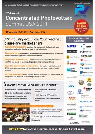 Researched & Organized by
  A LANDMARK EVENT FOR THE CONCENTRATED PHOTOVOLTAIC INDUSTRY



  3rd Annual
  Concentrated Photovoltaic
  Summit USA 2011                                                                            saVe up
                                                                                             tO $500
                                                                                             register before
                                                                                               august 19
   November 14-15 2011, San Jose, USA

CPV industry evolution: Your roadmap                                                  EXPERT CPV SPEAKERS
                                                                                           INCLUDING:
to sure-fire market share
 proving CpV’s viability – convince the sceptics with the landmark case
	
 studies that are leading the charge towards market maturity

 Finance in focus – devise slick strategies to secure investment for your system
	
 with the invaluable experience of top financial experts

 project and customer 101 – discover the key to successful collaboration
	
 with CPV end-users, by understanding and meeting their expectations

 From the periphery to market share – find out how a critical mass of
	
 CPV is turning the technology into a real contender and what it means for your
 business

	 market insight – arm yourself with the facts about CPV performance and
 CpV
 acceptance, and formulate your winning business tactics




6 reasons why you must attend this summit
1 Landmark CPV case studies series 4 200+ conference & exhibition
                                      attendees
2 30+ of the most relevant speakers
                                    5 Highly-focused CPV exhibition
3 Online networking - plan and
  schedule meetings in advance      6 Unique insight from investors and
                                            utilities


 Comments from our previous Concentrated Photovoltaic conferences:


                                       “
                                          Very well organized with a good balance


                                                                                  ”
                                       between technical and financial aspects
                                       Chroma Energy



                                       “
                                          A great place to keep up with everything


                                                    ”
                                       new in CPV
                                       Spacewatts




       Open nOw to view the program, speaker line-up & much more!
 