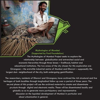 Mythologies of Mumbai
                               (Supported by Ford Foundation)
                         The Mythologies of Mumbai Project seeks to explore the
                     relationship between globalization and entrenched social and
                economic hierarchies through three lenses – livelihood, habitat and
            educational institutions. The two areas of the city chosen for this exploration are
      Girangaon – the erstwhile industrial centre of Mumbai and Dharavi – supposedly the
  largest slum neighborhood of the city, both undergoing gentrification.

 The researchers, residents of Dharavi and Girangaon, have archived the rich structural and live
heritages of both localities through longitudinal follow up over a period of three years. The
   second phase of this project will use the archived material to create and disseminate
      products through digital and electronic media. These will be disseminated locally and
         globally so as to generate more participatory and representative
             discussion on the lopsided development of Mumbai in particular and
                about urbanization in general.
 