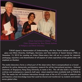 Urban Aspirations in Global
                            Cities (Supported by Max Planck Institute
                      of Religious and Ethnic Diversity)

        PUKAR signed a Memorandum of Understanding with Max Planck Institute of Reli-
  gious and Ethnic Diversity, Gottingen, Germany and Tata Institute of Social Science (TISS) on
December 13, 2010 for creating an Urban Observatory that will act as a portal for research,
pedagogy, repository and dissemination of all aspects of urban aspirations of the global cities with
emphasis on Mumbai.

The media laboratory forms a critical part of this observatory that is conceptualized as a broad
platform for active, democratic, participatory research for all the international partners, - National
University of Singapore, Hong Kong University, to name a few. This will also build a repository of
archives and contemporary research, built upon robust empirical data available both at PUKAR &
TISS. The media lab will facilitate interactions through state of the art ICT to build a collective and
participatory urban knowledge base that could be shared and transferred by students and scholars
across global cities.
 