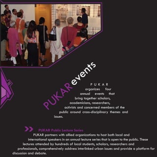 n ts
                                           e
                                    R    ev           P U K A R

                                  A
                                                   organizes four

                            K
                                                annual events that


                          U
                                            bring together scholars,

                       P
                                        academicians, researchers,
                                    activists and concerned members of the
                                public around cross-disciplinary themes and
                            issues.


                   PUKAR Public Lecture Series
                PUKAR partners with allied organizations to host both local and
            international speakers in an annual lecture series that is open to the public. These
        lectures attended by hundreds of local students, scholars, researchers and
    professionals, comprehensively address interlinked urban issues and provide a platform for
discussion and debate.
 