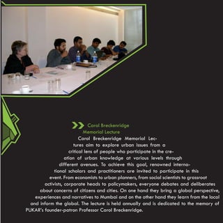 Carol Breckenridge
                             Memorial Lecture
                           Carol Breckenridge Memorial Lec-
                        tures aim to explore urban issues from a
                     critical lens of people who participate in the cre-
                   ation of urban knowledge at various levels through
                different avenues. To achieve this goal, renowned interna-
             tional scholars and practitioners are invited to participate in this
          event. From economists to urban planners, from social scientists to grassroot
        activists, corporate heads to policymakers, everyone debates and deliberates
      about concerns of citizens and cities. On one hand they bring a global perspective,
    experiences and narratives to Mumbai and on the other hand they learn from the local
  and inform the global. The lecture is held annually and is dedicated to the memory of
PUKAR’s founder-patron Professor Carol Breckenridge.
 