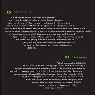 PUKAR Winter Institute

       PUKAR Winter Institute constitutes the high end of
     the research collective with a theme-based dialogue
    between scholars, intellectuals and practitioners. Faculty members
  from various academic institutions, both regional and national, are invited for
three to four days of intense debates about issues related to cities and citizens. Be it
media, or water resources, habitat or energy, linguistic diversity or religious pluralism, health
     or design, papers are invited, discussions are encouraged and films and
         documentaries are screened to deepen the understanding and the scope of
             the subject. This yearly exercise in Mumbai provides fodder for
                  ongoing discussions on many concerns and helps create a
                     network of individuals for further collaborative
                          research.



                                                                             PUKAR Monsoon

                                                            PUKAR Monsoon is a celebration
                    of the city’s youth, their vitality, vigor, vision and their creativity. It
          targets the undergraduate college students of the city and gives them an
   opportunity to express their concerns through creative mediums like photographs,
         poetry, essays, videos and films. Contemporary themes that resonate with the
                lives of the undergraduates are chosen and experts from related
                       fields are invited to act as resource people who guide and
                               mentor these students through two weeks of work-
                                     shops,      seminars,      documentary/film
                                             screenings and lectures.
 