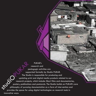 PUKAR’s
                R




                                research and
             KA




                             pedagogic activities are
                          supported formally by Studio PUKAR.
       PU




                      The Studio is responsible for producing and
                  updating print and digital media products related to our
   O




               research projects, which include: Short films and documentaries,
   di




            posters, publications and postcards. The Studio builds on PUKAR’s core
stu




        philosophy of pursuing documentation as a form of intervention and
     provides the space for using digital technologies as research tools in
  innovative ways.
 