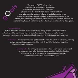 The goal of PUKAR is to create
                                 a world-class incubator for knowledge,



         s
                              debate and innovation about cities and
   al                      globalization. It takes Mumbai as its conceptual base
                        and laboratory for concerns related to global cities and helps
gO
                     create new urban knowledge, through maximum participation of the
                 citizens, thus enhancing circulation of ideas, designs and concepts between the
              local and the global. It works though the following means to achieve these goals:


         Cross Knowledge:
    PUKAR facilitates scholars, public intellectuals, policy makers, corporate leaders,
activists, practitioners & researchers to brainstorm outside the constrains of a single
 institution, constituency or a project to identify new ways to think about urban challenges.

       Partnerships: The center draws on global institutes from the world of urbanism, planning,
          design, research to develop partnerships in all its activities- initiation, execution,
             dissemination and evaluation.

                    Learning Lab: The center provides a space where observers, researchers and
                       practitioners from other institutions and locations, including funders,
                          can gather to create discourses on issues related to cities that
                              could be replicated in their own institutions/cities.
 