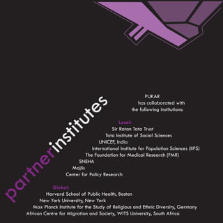 PUKAR
                               s                          has collaborated with
                                                       the following institutions:
                      ute
                                                 Local:
                                             Sir Ratan Tata Trust
                 tit

                                          Tata Institute of Social Sciences
   ins


                                       UNICEF, India
                                   International Institute for Population Sciences (IIPS)
                                The Foundation for Medical Research (FMR)
 er




                            SNEHA
                         Majlis
rtn




                       Center for Policy Research
pa




                 Global:
              Harvard School of Public Health, Boston
           New York University, New York
        Max Planck Institute for the Study of Religious and Ethnic Diversity, Germany
     African Centre for Migration and Society, WITS University, South Africa
 