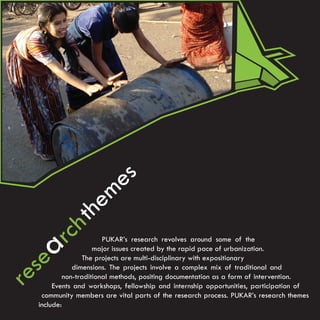 e s
                       e m
                h th
        arc               PUKAR’s research revolves around some of the


   se
                       major issues created by the rapid pace of urbanization.
                    The projects are multi-disciplinary with expositionary


re              dimensions. The projects involve a complex mix of traditional and
             non-traditional methods, positing documentation as a form of intervention.
         Events and workshops, fellowship and internship opportunities, participation of
     community members are vital parts of the research process. PUKAR’s research themes
    include:
 