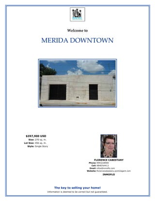Welcome to

               MERIDA DOWNTOWN




 $397,900 USD
   Size: 270 sq. m.
Lot Size: 456 sq. m.
   Style: Single Story




                                                                 FLORENCE CABESTANY
                                                            Phone: 9993228900
                                                              Cell: 9848764413
                                                             Email: infos@inmoflo.com
                                                           Website: florencecabestany.point2agent.com
                                                                          INMOFLO




                             The key to selling your home!
                       Information is deemed to be correct but not guaranteed.
 