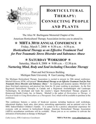 HORTICULTURAL
                                                THERAPY:
                                            CONNECTING PEOPLE
                                               AND PLANTS

                The Alice W. Burlingame Memorial Chapter of the
         American Horticultural Therapy Association invites you to attend its
                MHTA 30TH ANNUAL CONFERENCE
                  Friday, March 7, 2008                8:30 a.m. - 4:30 p.m.
        Horticultural Therapy as an Effective Treatment Tool
      for Post Traumatic Stress Disorder and Substance Abuse
                            SATURDAY WORKSHOP
                Saturday, March 8, 2008                 9:00 a.m. - 12:30 p.m.
  Nurturing Mind, Body and Soul including Chocolate Therapy
                           Plant and Soil Sciences Building
                  Michigan State University    East Lansing, Michigan
The Michigan Horticultural Therapy Association is excited to present its 30th annual conference.
Mitchell Hewson, HTM, will present "Horticultural Therapy as an Effective Treatment Tool for Post
Traumatic Stress Disorder and Substance Abuse.” An inspiring and dynamic speaker, Mitchell will
share first-hand experiences and practical tips from his 34 years working in psychiatry. As the first
Registered Horticultural Therapist in Canada and a Registered Aromatherapist and Landscape
Technologist, he developed and leads the country’s largest Horticultural Therapy program at
Homewood Health Centre, Inc. in Ontario. Mitchell is the author of Horticulture as Therapy: A
Practical Guide to Using Horticulture as a Therapeutic Tool, which will be available to purchase at the
conference.

This conference features a variety of break-out sessions including hands-on craft workshops,
educational displays, book sales, door prizes, networking opportunities, and an optional visit to the
MSU Indoor/Outdoor Children’s Garden. It is certain to be a positive educational experience for
everyone with an interest in horticultural therapy. American Horticultural Therapy Association
(AHTA) accreditation certificates will be available. Please join us as we continue to cultivate the
utilization of horticulture as therapy in Michigan!
Cathy Leavey, HTR, Conference Coordinator                     MHTA Web Site: www.mhtachapter.org
 