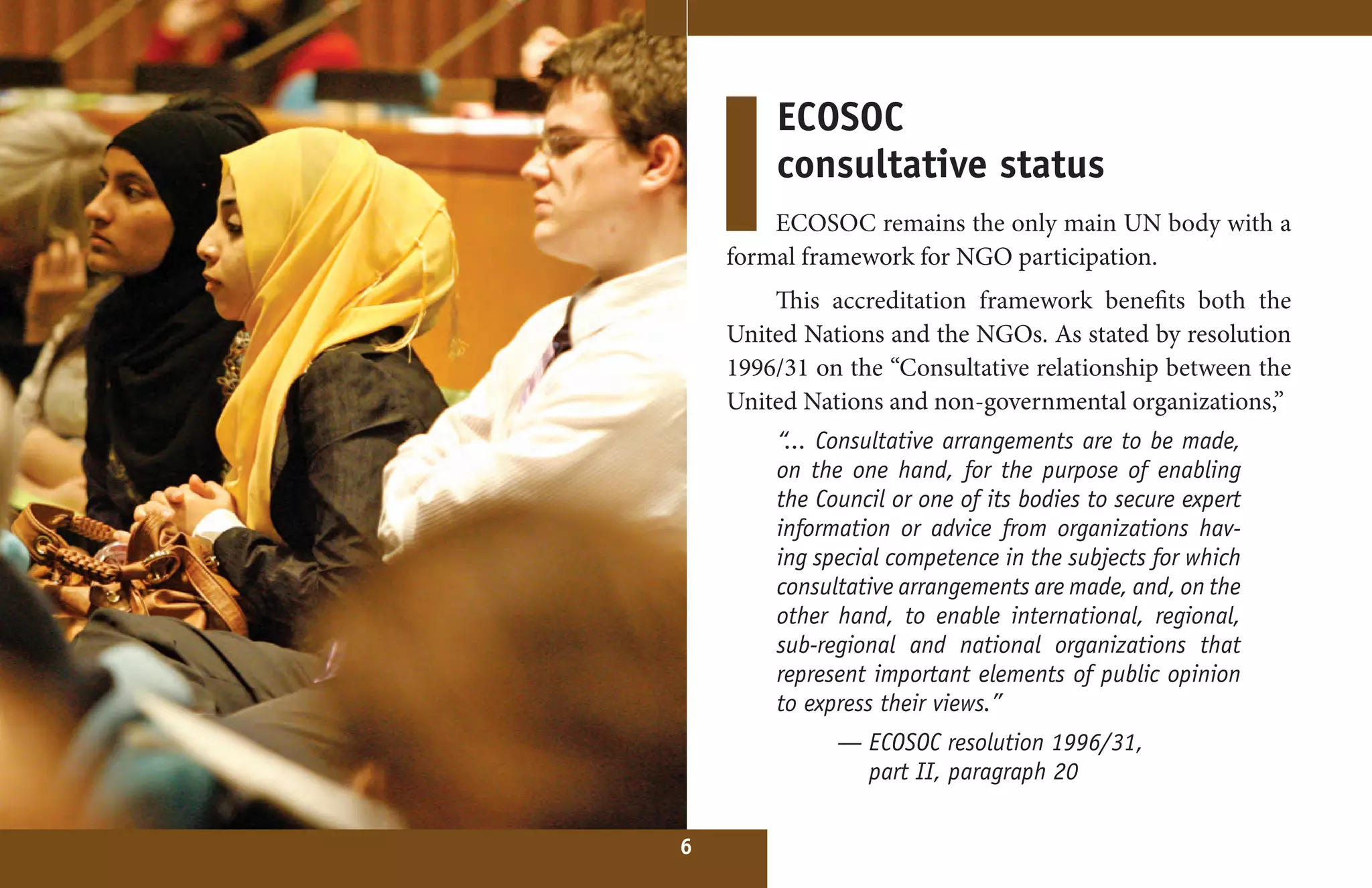 ECOSOC
        consultative status
        ECOSOC remains the only main UN body with a
    formal framework for NGO participation.
        This accreditation framework benefits both the
    United Nations and the NGOs. As stated by resolution
    1996/31 on the “Consultative relationship between the
    United Nations and non-governmental organizations,”
        “... Consultative arrangements are to be made,
        on the one hand, for the purpose of enabling
        the Council or one of its bodies to secure expert
        information or advice from organizations hav-
        ing special competence in the subjects for which
        consultative arrangements are made, and, on the
        other hand, to enable international, regional,
        sub-regional and national organizations that
        represent important elements of public opinion
        to express their views.”
              — ECOSOC resolution 1996/31,
                part II, paragraph 20


6
 