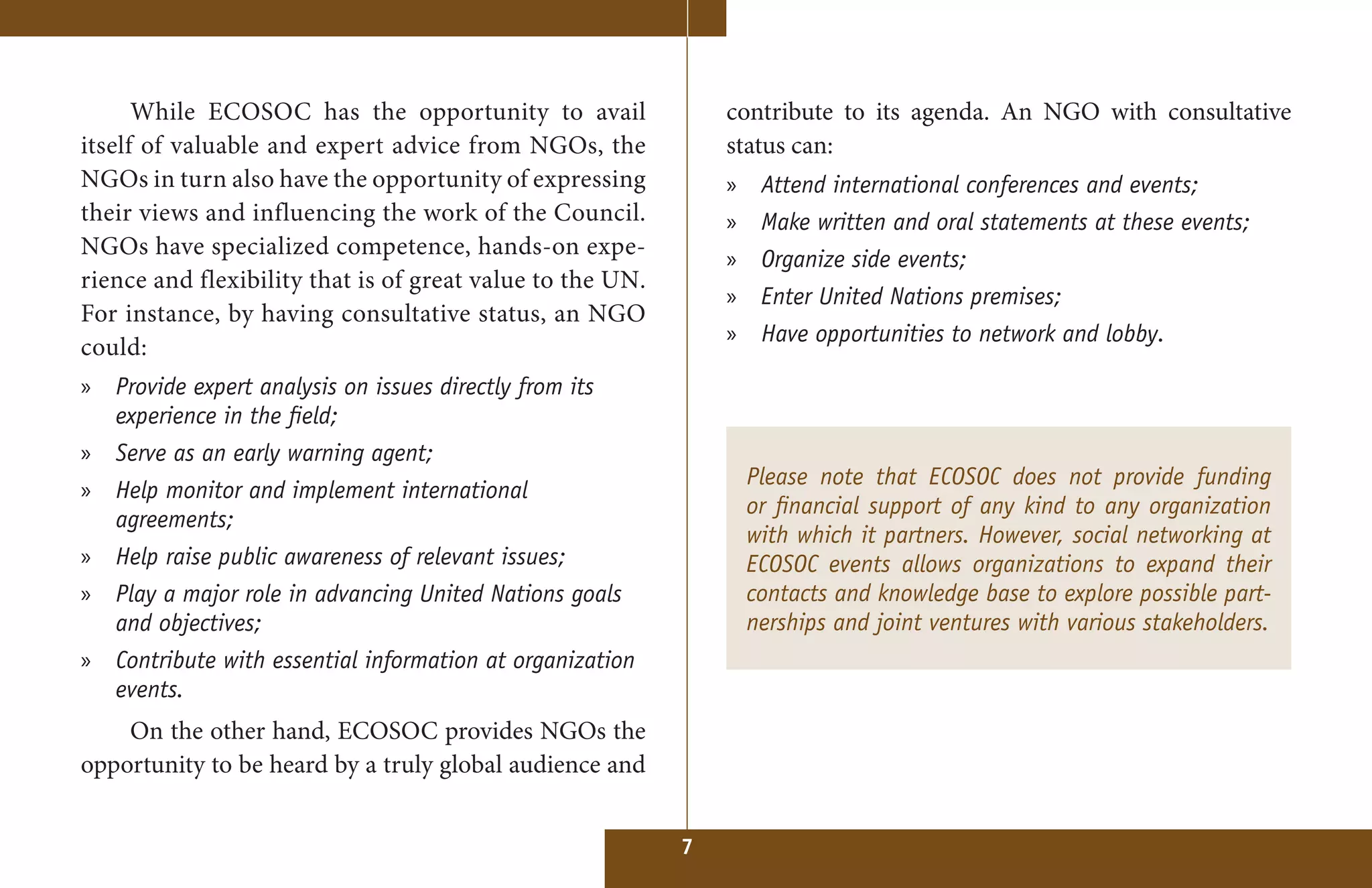 While ECOSOC has the opportunity to avail                contribute to its agenda. An NGO with consultative
itself of valuable and expert advice from NGOs, the            status can:
NGOs in turn also have the opportunity of expressing           » Attend international conferences and events;
their views and influencing the work of the Council.           »    Make written and oral statements at these events;
NGOs have specialized competence, hands-on expe-               »    Organize side events;
rience and flexibility that is of great value to the UN.
                                                               »    Enter United Nations premises;
For instance, by having consultative status, an NGO
                                                               »    Have opportunities to network and lobby.
could:
» Provide expert analysis on issues directly from its
  experience in the field;
» Serve as an early warning agent;
                                                                   Please note that ECOSOC does not provide funding
» Help monitor and implement international
                                                                   or financial support of any kind to any organization
  agreements;
                                                                   with which it partners. However, social networking at
» Help raise public awareness of relevant issues;                  ECOSOC events allows organizations to expand their
» Play a major role in advancing United Nations goals              contacts and knowledge base to explore possible part-
  and objectives;                                                  nerships and joint ventures with various stakeholders.
» Contribute with essential information at organization
  events.
    On the other hand, ECOSOC provides NGOs the
opportunity to be heard by a truly global audience and


                                                           7
 