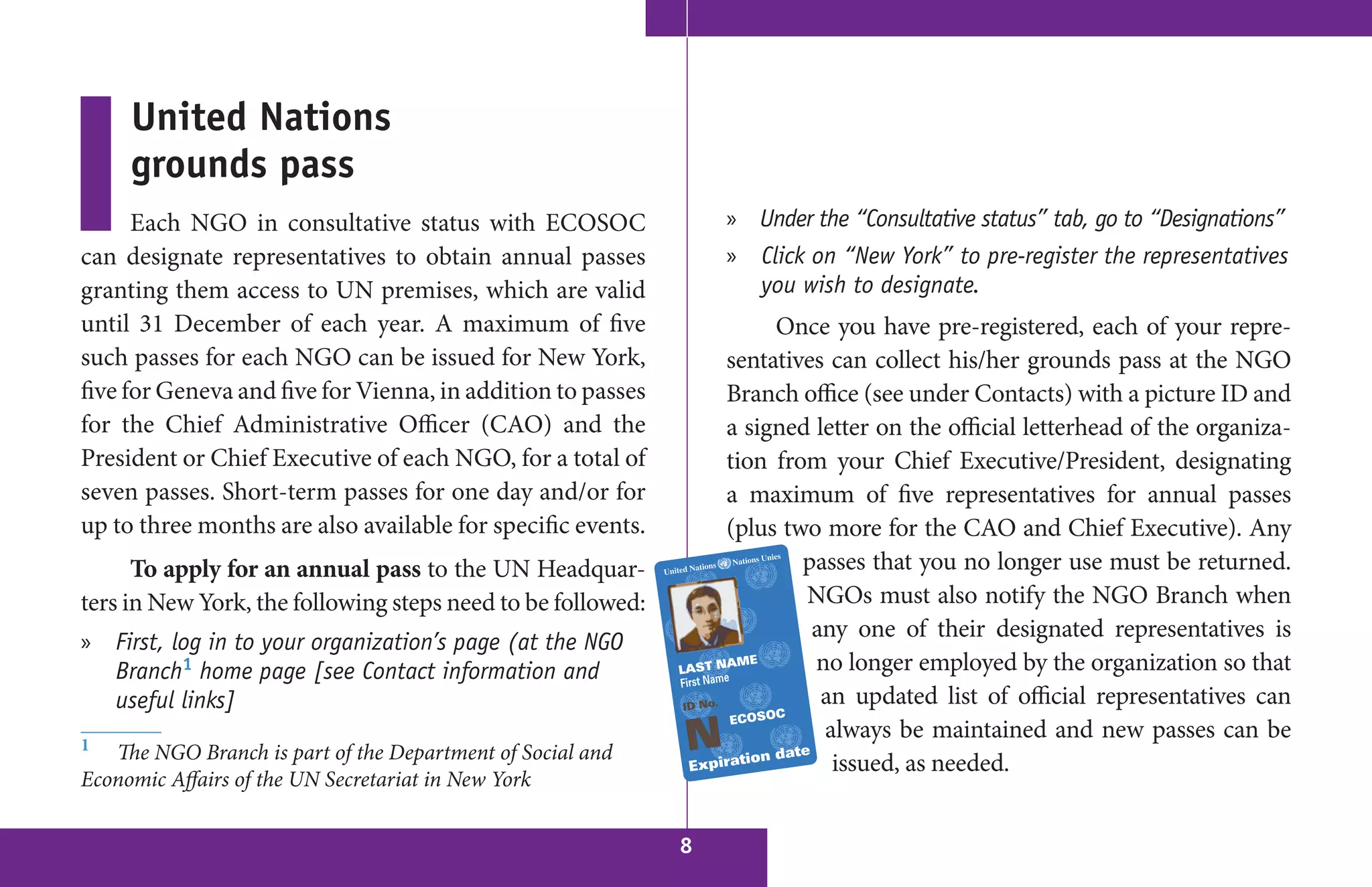 United Nations
     grounds pass
      Each NGO in consultative status with ECOSOC                » Under the “Consultative status” tab, go to “Designations”
can designate representatives to obtain annual passes            » Click on “New York” to pre-register the representatives
granting them access to UN premises, which are valid               you wish to designate.
until 31 December of each year. A maximum of five                     Once you have pre-registered, each of your repre-
such passes for each NGO can be issued for New York,             sentatives can collect his/her grounds pass at the NGO
five for Geneva and five for Vienna, in addition to passes       Branch office (see under Contacts) with a picture ID and
for the Chief Administrative Officer (CAO) and the               a signed letter on the official letterhead of the organiza-
President or Chief Executive of each NGO, for a total of         tion from your Chief Executive/President, designating
seven passes. Short-term passes for one day and/or for           a maximum of five representatives for annual passes
up to three months are also available for specific events.       (plus two more for the CAO and Chief Executive). Any
      To apply for an annual pass to the UN Headquar-                    passes that you no longer use must be returned.
ters in New York, the following steps need to be followed:               NGOs must also notify the NGO Branch when
                                                                          any one of their designated representatives is
» First, log in to your organization’s page (at the NGO
  Branch1 home page [see Contact information and                          no longer employed by the organization so that
  useful links]                                                            an updated list of official representatives can
                                                                           always be maintained and new passes can be
1  The NGO Branch is part of the Department of Social and
                                                                            issued, as needed.
Economic Affairs of the UN Secretariat in New York

                                                             8
 