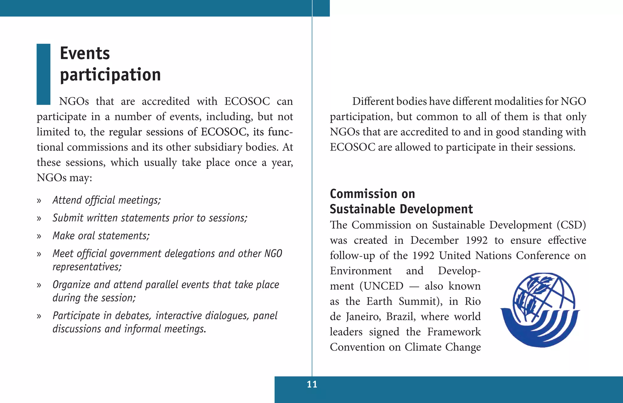 Events
     participation
     NGOs that are accredited with ECOSOC can                      Different bodies have different modalities for NGO
participate in a number of events, including, but not         participation, but common to all of them is that only
limited to, the regular sessions of ECOSOC, its func-         NGOs that are accredited to and in good standing with
tional commissions and its other subsidiary bodies. At        ECOSOC are allowed to participate in their sessions.
these sessions, which usually take place once a year,
NGOs may:
» Attend official meetings;                                   Commission on
                                                              Sustainable Development
» Submit written statements prior to sessions;
                                                              The Commission on Sustainable Development (CSD)
» Make oral statements;                                       was created in December 1992 to ensure effective
» Meet official government delegations and other NGO          follow-up of the 1992 United Nations Conference on
  representatives;                                            Environment and Develop-
» Organize and attend parallel events that take place         ment (UNCED — also known
  during the session;                                         as the Earth Summit), in Rio
» Participate in debates, interactive dialogues, panel        de Janeiro, Brazil, where world
  discussions and informal meetings.                          leaders signed the Framework
                                                              Convention on Climate Change


                                                         11
 
