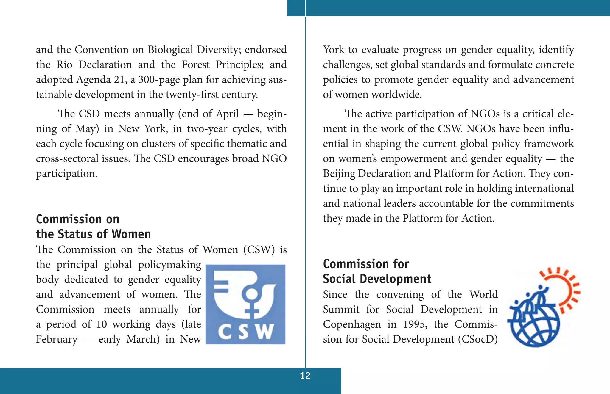 and the Convention on Biological Diversity; endorsed            York to evaluate progress on gender equality, identify
the Rio Declaration and the Forest Principles; and              challenges, set global standards and formulate concrete
adopted Agenda 21, a 300-page plan for achieving sus-           policies to promote gender equality and advancement
tainable development in the twenty-first century.               of women worldwide.
     The CSD meets annually (end of April — begin-                   The active participation of NGOs is a critical ele-
ning of May) in New York, in two-year cycles, with              ment in the work of the CSW. NGOs have been influ-
each cycle focusing on clusters of specific thematic and        ential in shaping the current global policy framework
cross-sectoral issues. The CSD encourages broad NGO             on women’s empowerment and gender equality — the
participation.                                                  Beijing Declaration and Platform for Action. They con-
                                                                tinue to play an important role in holding international
                                                                and national leaders accountable for the commitments
Commission on                                                   they made in the Platform for Action.
the Status of Women
The Commission on the Status of Women (CSW) is
the principal global policymaking                               Commission for
body dedicated to gender equality                               Social Development
and advancement of women. The                                   Since the convening of the World
Commission meets annually for                                   Summit for Social Development in
a period of 10 working days (late                               Copenhagen in 1995, the Commis-
February — early March) in New                                  sion for Social Development (CSocD)


                                                           12
 