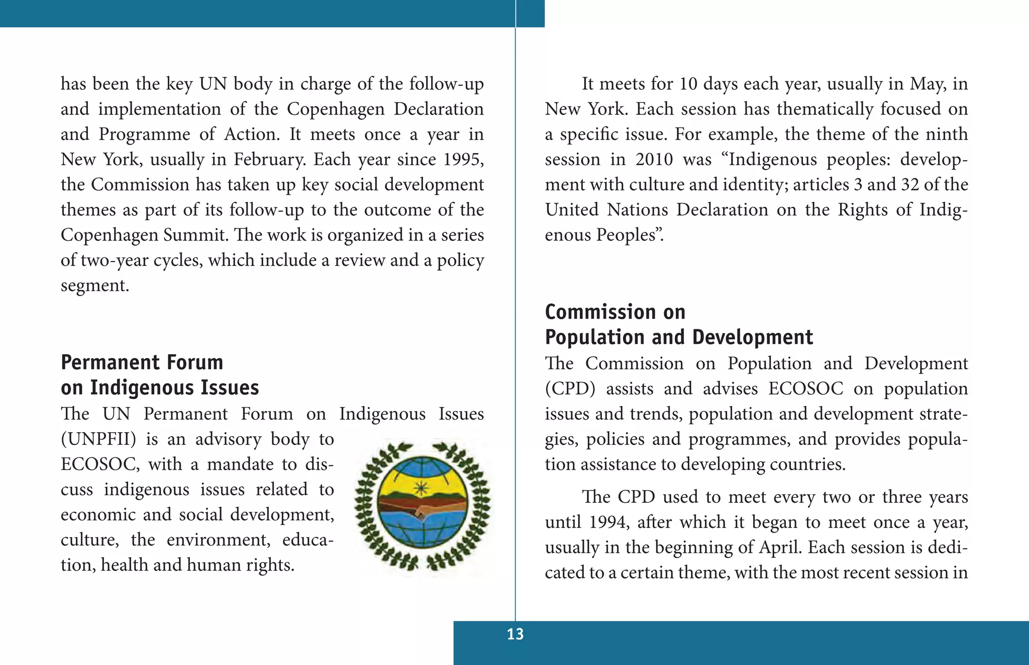 has been the key UN body in charge of the follow-up                 It meets for 10 days each year, usually in May, in
and implementation of the Copenhagen Declaration               New York. Each session has thematically focused on
and Programme of Action. It meets once a year in               a specific issue. For example, the theme of the ninth
New York, usually in February. Each year since 1995,           session in 2010 was “Indigenous peoples: develop-
the Commission has taken up key social development             ment with culture and identity; articles 3 and 32 of the
themes as part of its follow-up to the outcome of the          United Nations Declaration on the Rights of Indig-
Copenhagen Summit. The work is organized in a series           enous Peoples”.
of two-year cycles, which include a review and a policy
segment.
                                                               Commission on
                                                               Population and Development
Permanent Forum                                                The Commission on Population and Development
on Indigenous Issues                                           (CPD) assists and advises ECOSOC on population
The UN Permanent Forum on Indigenous Issues                    issues and trends, population and development strate-
(UNPFII) is an advisory body to                                gies, policies and programmes, and provides popula-
ECOSOC, with a mandate to dis-                                 tion assistance to developing countries.
cuss indigenous issues related to                                   The CPD used to meet every two or three years
economic and social development,                               until 1994, after which it began to meet once a year,
culture, the environment, educa-                               usually in the beginning of April. Each session is dedi-
tion, health and human rights.                                 cated to a certain theme, with the most recent session in


                                                          13
 