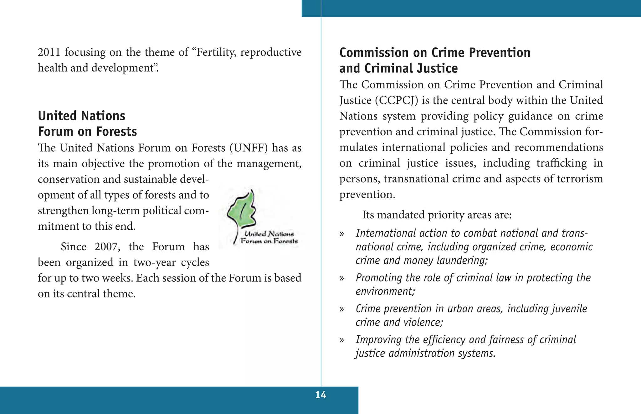 2011 focusing on the theme of “Fertility, reproductive         Commission on Crime Prevention
health and development”.                                       and Criminal Justice
                                                               The Commission on Crime Prevention and Criminal
                                                               Justice (CCPCJ) is the central body within the United
United Nations                                                 Nations system providing policy guidance on crime
Forum on Forests                                               prevention and criminal justice. The Commission for-
The United Nations Forum on Forests (UNFF) has as              mulates international policies and recommendations
its main objective the promotion of the management,            on criminal justice  issues, including trafficking in
conservation and sustainable devel-                            persons, transnational crime and aspects of terrorism
opment of all types of forests and to                          prevention.
strengthen long-term political com-                                Its mandated priority areas are:
mitment to this end.
                                                               » International action to combat national and trans-
     Since 2007, the Forum has                                   national crime, including organized crime, economic
been organized in two-year cycles                                crime and money laundering;
for up to two weeks. Each session of the Forum is based        » Promoting the role of criminal law in protecting the
on its central theme.                                            environment;
                                                               » Crime prevention in urban areas, including juvenile
                                                                 crime and violence;
                                                               » Improving the efficiency and fairness of criminal
                                                                 justice administration systems.


                                                          14
 
